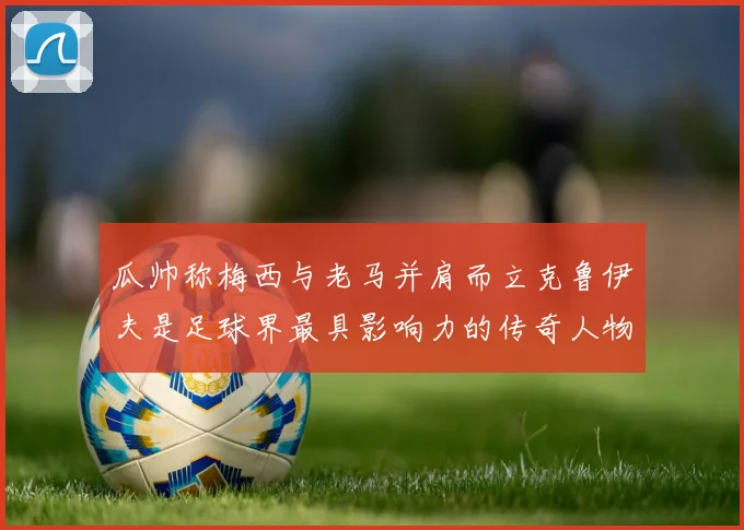 瓜帅称梅西与老马并肩而立克鲁伊夫是足球界最具影响力的传奇人物