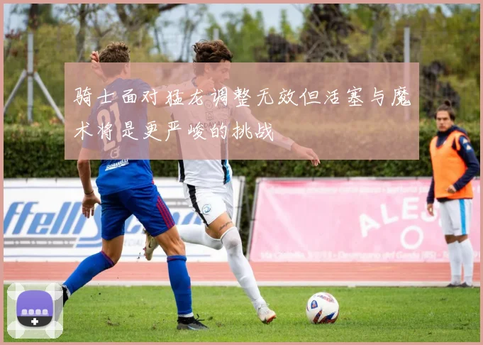 骑士面对猛龙调整无效但活塞与魔术将是更严峻的挑战