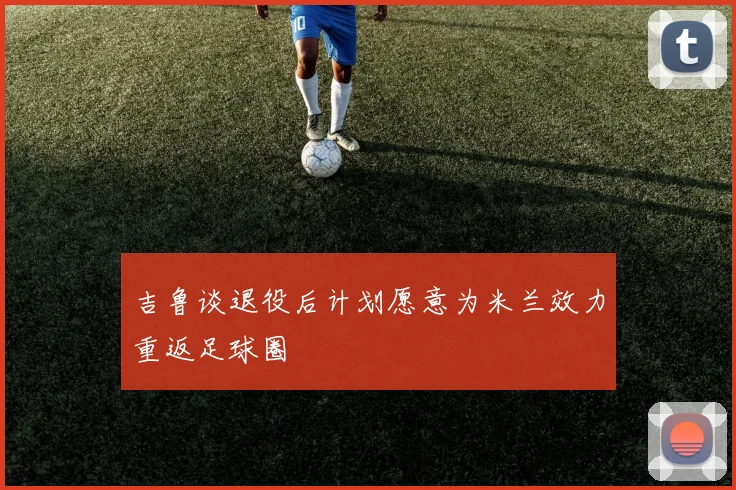 吉鲁谈退役后计划愿意为米兰效力重返足球圈