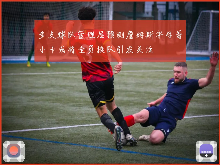 多支球队管理层预测詹姆斯字母哥小卡或将全员换队引发关注