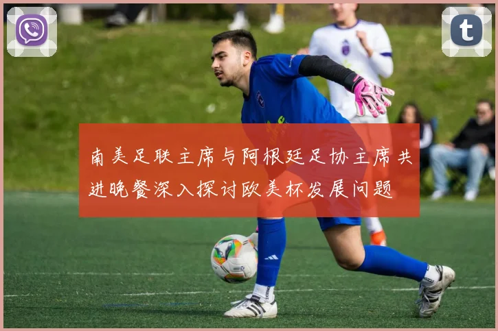 南美足联主席与阿根廷足协主席共进晚餐深入探讨欧美杯发展问题