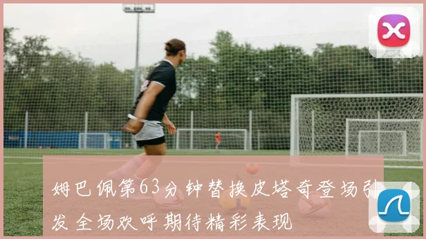 姆巴佩第63分钟替换皮塔奇登场引发全场欢呼期待精彩表现