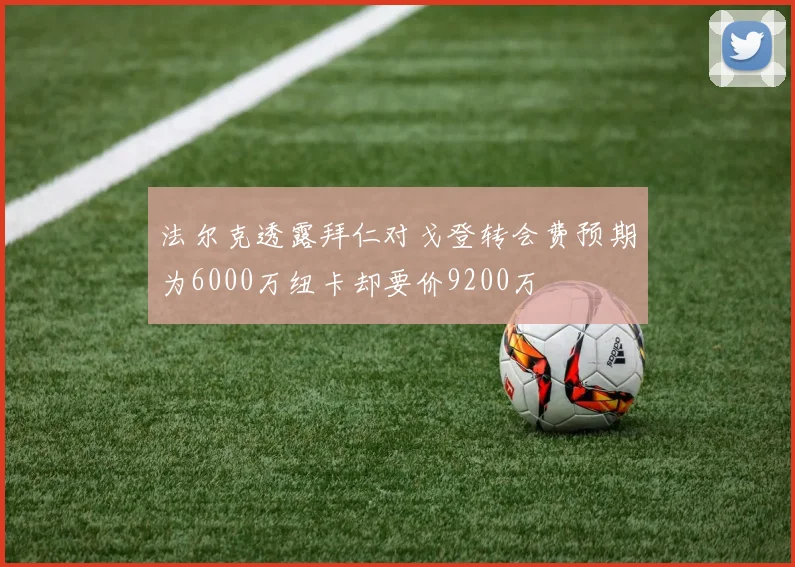 法尔克透露拜仁对戈登转会费预期为6000万纽卡却要价9200万