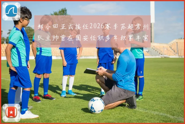 郑小田正式接任2026赛季苏超常州队主帅曾在国安任职多年积累丰富经验