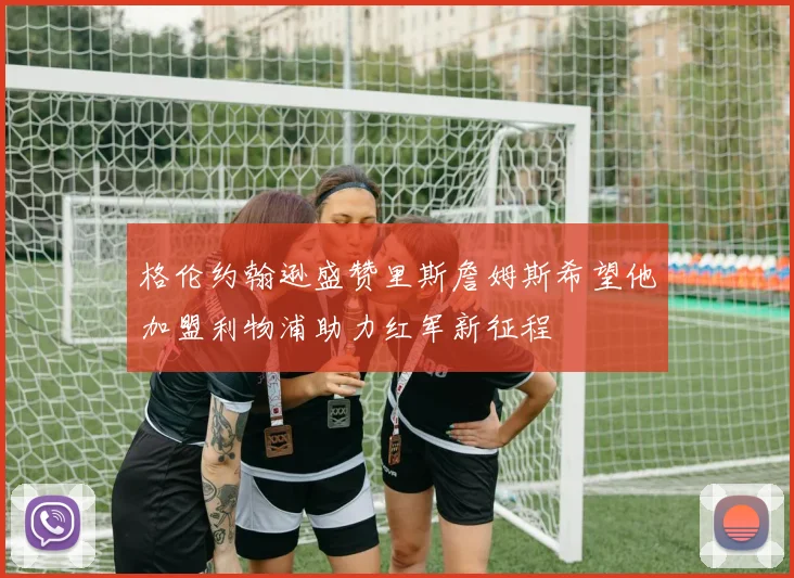 格伦约翰逊盛赞里斯詹姆斯希望他加盟利物浦助力红军新征程