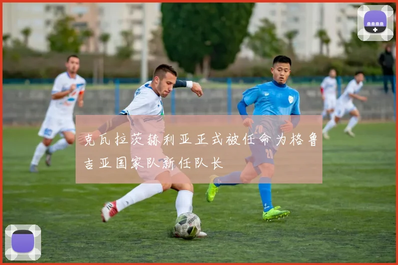 克瓦拉茨赫利亚正式被任命为格鲁吉亚国家队新任队长