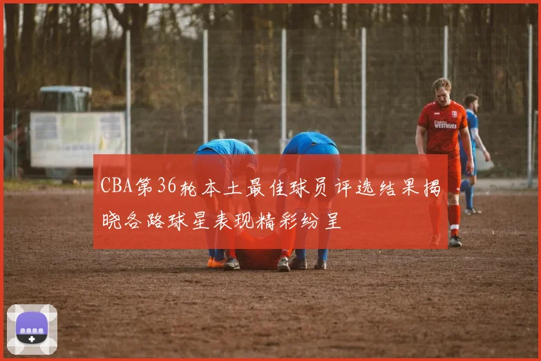 CBA第36轮本土最佳球员评选结果揭晓各路球星表现精彩纷呈