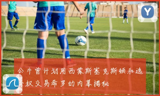 公牛曾计划用西蒙斯塞克斯顿和选秀权交易希罗的内幕揭秘
