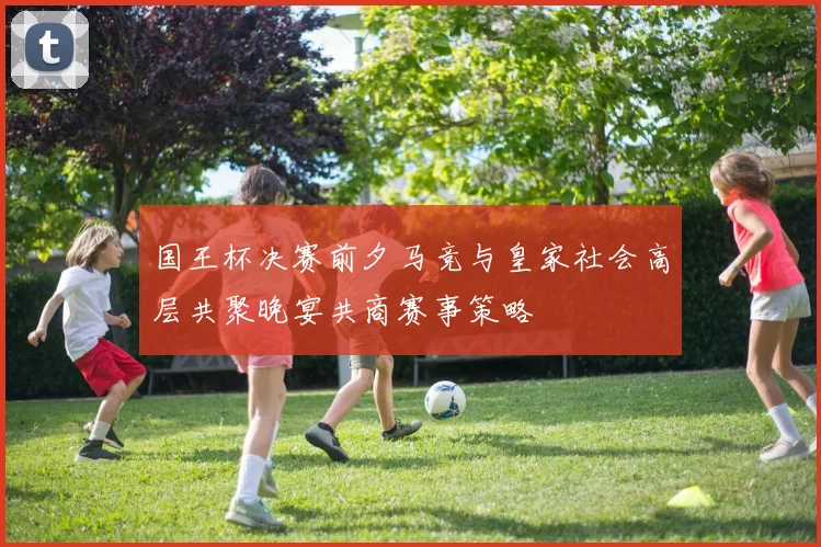 国王杯决赛前夕马竞与皇家社会高层共聚晚宴共商赛事策略