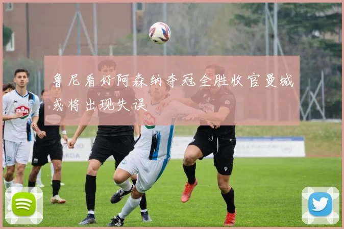 鲁尼看好阿森纳夺冠全胜收官曼城或将出现失误