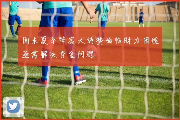国米夏季阵容大调整面临财力困境亟需解决资金问题