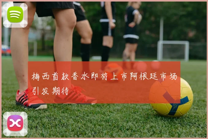 梅西首款香水即将上市阿根廷市场引发期待