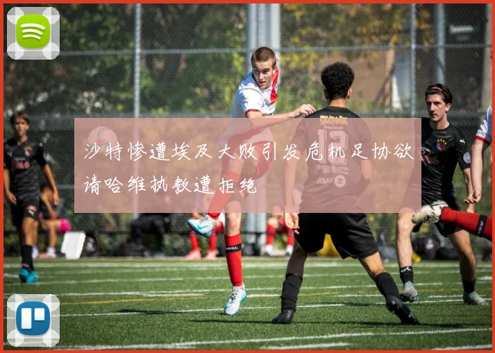 沙特惨遭埃及大败引发危机足协欲请哈维执教遭拒绝