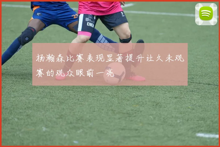 杨瀚森比赛表现显著提升让久未观赛的观众眼前一亮