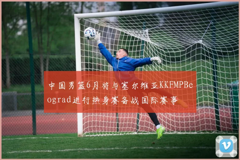 中国男篮6月将与塞尔维亚KKFMPBeograd进行热身赛备战国际赛事