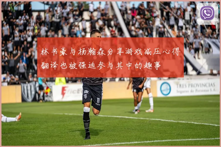 林书豪与杨瀚森分享游戏减压心得翻译也被强迫参与其中的趣事