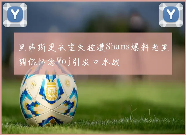 里弗斯更衣室失控遭Shams爆料老里调侃怀念Woj引发口水战