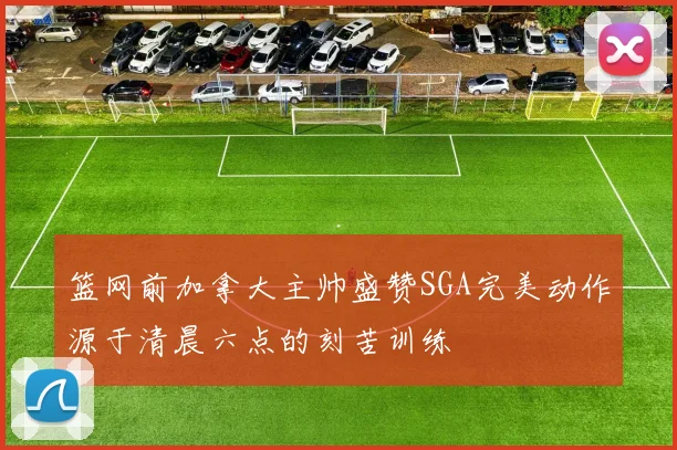 篮网前加拿大主帅盛赞SGA完美动作源于清晨六点的刻苦训练