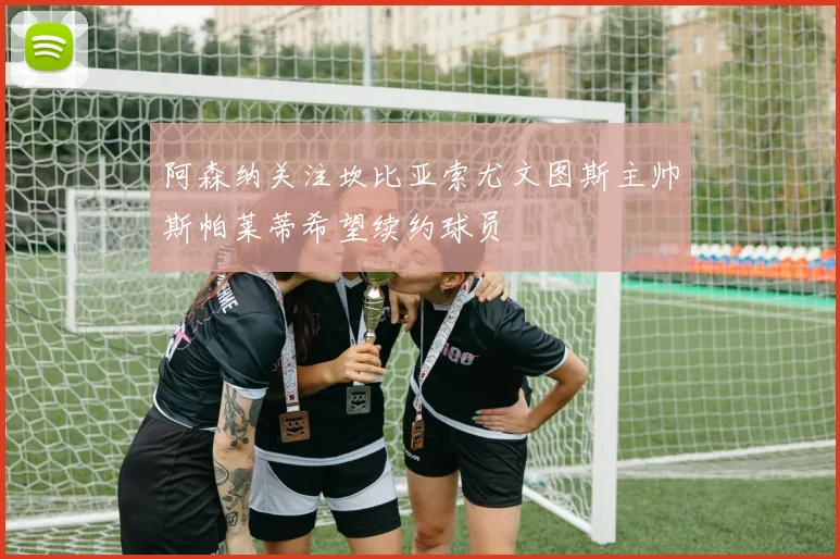阿森纳关注坎比亚索尤文图斯主帅斯帕莱蒂希望续约球员