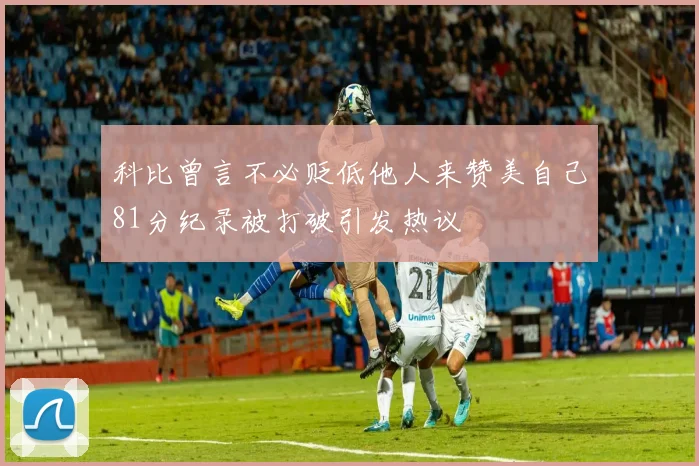 科比曾言不必贬低他人来赞美自己81分纪录被打破引发热议