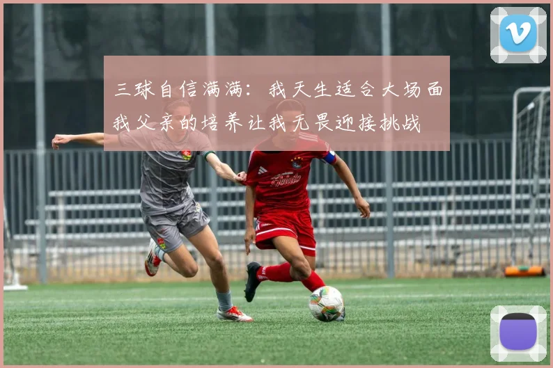 三球自信满满：我天生适合大场面我父亲的培养让我无畏迎接挑战