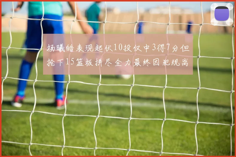 杨曦皓表现起伏10投仅中3得7分但抢下15篮板拼尽全力最终因犯规离场