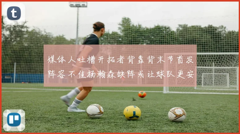 媒体人吐槽开拓者背靠背末节首发阵容不佳杨瀚森缺阵或让球队更安心