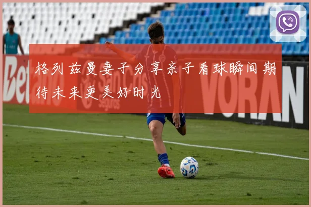 格列兹曼妻子分享亲子看球瞬间期待未来更美好时光