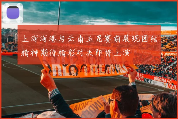 上海海港与云南玉昆赛前展现团结精神期待精彩对决即将上演