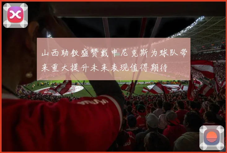 山西助教盛赞戴申尼克斯为球队带来重大提升未来表现值得期待