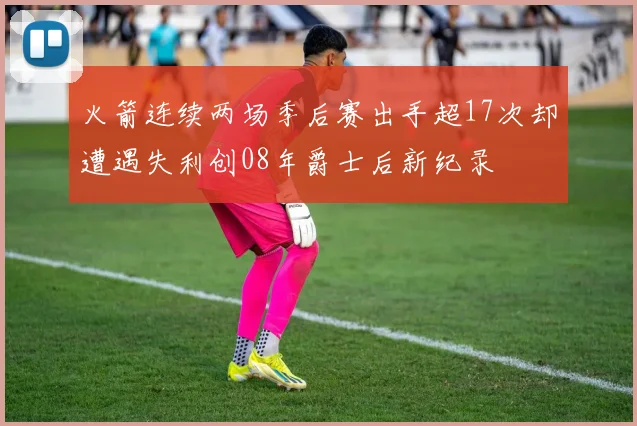 火箭连续两场季后赛出手超17次却遭遇失利创08年爵士后新纪录