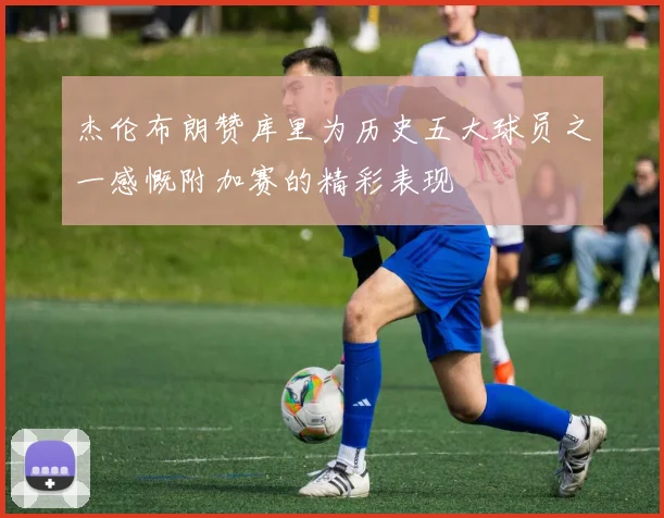 杰伦布朗赞库里为历史五大球员之一感慨附加赛的精彩表现