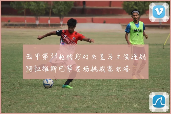 西甲第33轮精彩对决皇马主场迎战阿拉维斯巴萨客场挑战塞尔塔