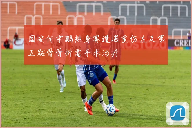 国安何宇鹏热身赛遭遇重伤左足第五跖骨骨折需手术治疗